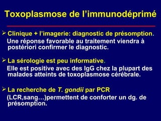 Toxoplasmose de l’immunodéprimé

 Clinique + l’imagerie: diagnostic de présomption.
 Une réponse favorable au traitement viendra à
  postériori confirmer le diagnostic.

 La sérologie est peu informative.
 Elle est positive avec des IgG chez la plupart des
  malades atteints de toxoplasmose cérébrale.

 La recherche de T. gondii par PCR
 (LCR,sang…)permettent de conforter un dg. de
  présomption.
 