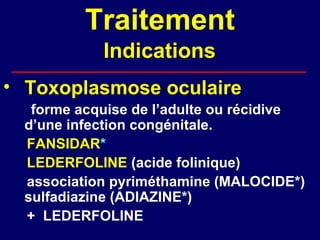 Traitement
            Indications
• Toxoplasmose oculaire
   forme acquise de l’adulte ou récidive
  d’une infection congénitale.
  FANSIDAR*
  LEDERFOLINE (acide folinique)
  association pyriméthamine (MALOCIDE*)
  sulfadiazine (ADIAZINE*)
  + LEDERFOLINE
 