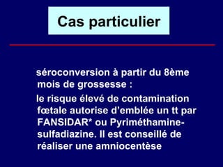 Cas particulier


séroconversion à partir du 8ème
mois de grossesse :
le risque élevé de contamination
fœtale autorise d’emblée un tt par
FANSIDAR* ou Pyriméthamine-
sulfadiazine. Il est conseillé de
réaliser une amniocentèse
 