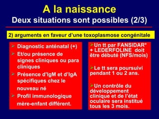 A la naissance
 Deux situations sont possibles (2/3)
2) arguments en faveur d’une toxoplasmose congénitale

 Diagnostic anténatal (+)    Un tt par FANSIDAR*
                              + LEDERFOLINE doit
 Et/ou présence de           être débuté (NFS/mois)
  signes cliniques ou para
  cliniques                   Le tt sera poursuivi
 Présence d’IgM et d’IgA     pendant 1 ou 2 ans.
  spécifiques chez le
                              Un contrôle du
  nouveau né                  développement
 Profil immunologique        clinique et de l’état
                              oculaire sera institué
  mère-enfant différent.      tous les 3 mois.
 