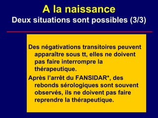 A la naissance
Deux situations sont possibles (3/3)


    Des négativations transitoires peuvent
      apparaître sous tt, elles ne doivent
      pas faire interrompre la
      thérapeutique.
    Après l’arrêt du FANSIDAR*, des
      rebonds sérologiques sont souvent
      observés, ils ne doivent pas faire
      reprendre la thérapeutique.
 