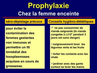 Prophylaxie
       Chez la femme enceinte
séro-dépistage précoce   Conseils hygiéno-diététiques

pour éviter la             ne pas consommer de
                          viande saignante (la viande
contamination des         congelée à (-)12° pendant 3
femmes gestantes          jours est sans danger)
non immunes et            soigneusement laver les
permettre un ttt          légumes verts et les fruits
immédiat des              éviter les contacts avec les
toxoplasmoses             chats
acquises en cours de
                          jardiner avec des gants
grossesse.                surtout se laver les mains.
 