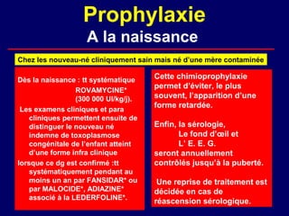 Prophylaxie
                    A la naissance
Chez les nouveau-né cliniquement sain mais né d’une mère contaminée

Dès la naissance : tt systématique     Cette chimioprophylaxie
                                       permet d’éviter, le plus
                  ROVAMYCINE*
                  (300 000 UI/kg/j).   souvent, l’apparition d’une
                                       forme retardée.
 Les examens cliniques et para
    cliniques permettent ensuite de
    distinguer le nouveau né           Enfin, la sérologie,
    indemne de toxoplasmose                   Le fond d’œil et
    congénitale de l’enfant atteint           L’ E. E. G.
    d’une forme infra clinique         seront annuellement
lorsque ce dg est confirmé :tt         contrôlés jusqu’à la puberté.
    systématiquement pendant au
    moins un an par FANSIDAR* ou        Une reprise de traitement est
    par MALOCIDE*, ADIAZINE*           décidée en cas de
    associé à la LEDERFOLINE*.
                                       réascension sérologique.
 