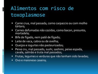 Alimentos com risco de
toxoplasmose
 Carne crua, mal passada, como carpaccio ou com molho
tártaro;
 Carnes defumadas não cozidas, como bacon, presunto,
mortadela;
 Bife de fígado, nem patê de fígado;
 Leite de vaca, cabra ou de ovelha;
 Queijos e iogurtes não pasteurizados;
 Peixe cru, mal passado, sushi, sashimi, peixe espada,
cavala, salmão e truta mal passados;
 Frutas, legumes e verduras que não tenham sido lavadas;
 Ovo e maionese caseira;
 