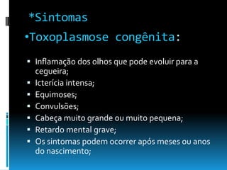 •Toxoplasmose congênita:
 Inflamação dos olhos que pode evoluir para a
cegueira;
 Icterícia intensa;
 Equimoses;
 Convulsões;
 Cabeça muito grande ou muito pequena;
 Retardo mental grave;
 Os sintomas podem ocorrer após meses ou anos
do nascimento;
*Sintomas
 
