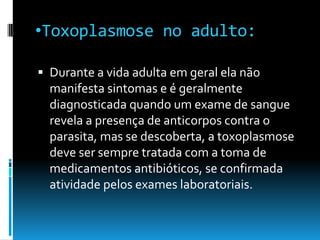 •Toxoplasmose no adulto:
 Durante a vida adulta em geral ela não
manifesta sintomas e é geralmente
diagnosticada quando um exame de sangue
revela a presença de anticorpos contra o
parasita, mas se descoberta, a toxoplasmose
deve ser sempre tratada com a toma de
medicamentos antibióticos, se confirmada
atividade pelos exames laboratoriais.
 