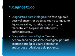 *Diagnóstico
 Diagnóstico parasitológico: Na fase aguda é
possivel encontrar traquizoítos no sangue, no
liquor, na saliva, no leite, no escarro, na
placenta, em biopsias de linfonodos
enfartados etc...
 Diagnóstico Imunológico:Também
denominado diagnóstico sorológico, pois usa
exames sorológicos para detectar os
anticorpos produzidos pelo paciente.
 