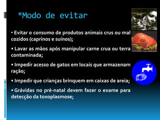 • Evitar o consumo de produtos animais crus ou mal
cozidos (caprinos e suínos);
• Lavar as mãos após manipular carne crua ou terra
contaminada;
• Impedir acesso de gatos em locais que armazenam
ração;
• Impedir que crianças brinquem em caixas de areia;
• Grávidas no pré-natal devem fazer o exame para
detecção da toxoplasmose;
*Modo de evitar
 