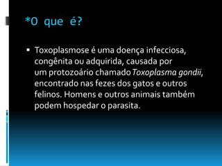 *O que é?
 Toxoplasmose é uma doença infecciosa,
congênita ou adquirida, causada por
um protozoário chamadoToxoplasma gondii,
encontrado nas fezes dos gatos e outros
felinos. Homens e outros animais também
podem hospedar o parasita.
 