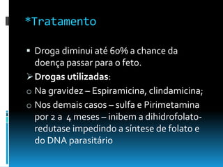 *Tratamento
 Droga diminui até 60% a chance da
doença passar para o feto.
Drogas utilizadas:
o Na gravidez – Espiramicina, clindamicina;
o Nos demais casos – sulfa e Pirimetamina
por 2 a 4 meses – inibem a dihidrofolato-
redutase impedindo a síntese de folato e
do DNA parasitário
 