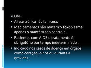  Obs:
 A fase crônica não tem cura.
 Medicamentos não matam oToxoplasma,
apenas o mantém sob controle.
 Pacientes com AIDS o tratamento é
obrigatório por tempo indeterminado .
 Indicado nos casos de doença em órgãos
como coração, olhos ou durante a
gravidez.
 