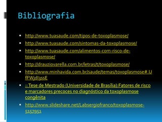 Bibliografia
 http://www.tuasaude.com/tipos-de-toxoplasmose/
 http://www.tuasaude.com/sintomas-da-toxoplasmose/
 http://www.tuasaude.com/alimentos-com-risco-de-
toxoplasmose/
 http://drauziovarella.com.br/letras/t/toxoplasmose/
 http://www.minhavida.com.br/saude/temas/toxoplasmose#.U
fFWjdI3ssE
 ::Tese de Mestrado (Universidade de Brasília):Fatores de risco
e marcadores precoces no diagnóstico da toxoplasmose
congênita
 http://www.slideshare.net/Labsergiofranco/toxoplasmose-
5157951
 