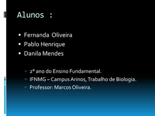 Alunos :
 Fernanda Oliveira
 Pablo Henrique
 Danila Mendes
 2° ano do Ensino Fundamental.
 IFNMG – Campus Arinos,Trabalho de Biologia.
 Professor: Marcos Oliveira.
 