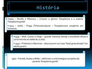 História
•1909 – Nicolle e Manceux – Criaram o gênero Toxoplasma e a espécie
Toxoplasma gondii
• 1923 – Jankú - Praga (Tchecoslováquia) – Toxoplasmose congênita em
humanos.
•1939 – Wolf, Cowan e Paige – grande interesse devido a encefalite difusa e
coriorretinite em bebê de 21 dias.
• 1940 – Pinkerton e Weinman – descreveram um caso “fatal generalizado” em
adulto jovem.
1970 – Frenkel, Dubey e Miller – definiram o ciclo biológico completo do
parasita Toxoplasma gondii.
 