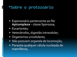 *Sobre o protozoário
 Esporozoário pertencente ao filo
Apicomplexa – classe Sporozoa;
 Eucariontes;
 Heterótrofos, digestão intracelular;
 Organismos unicelulares;
 Não possuem organela de locomoção;
 Parasita qualquer célula nucleada de
mamíferos;
 