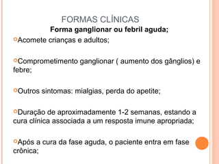 FORMAS CLÍNICAS
Forma ganglionar ou febril aguda;
Acomete crianças e adultos;
Comprometimento

ganglionar ( aumento dos gânglios) e

febre;
Outros

sintomas: mialgias, perda do apetite;

Duração

de aproximadamente 1-2 semanas, estando a
cura clínica associada a um resposta imune apropriada;
Após

a cura da fase aguda, o paciente entra em fase
crônica;

 
