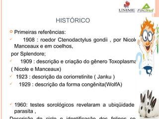 HISTÓRICO
Primeiras referências:

1908 : roedor Ctenodactylus gondii , por Nicole e
Manceaux e em coelhos,
por Splendore;

1909 : descrição e criação do gênero Toxoplasma
( Nicole e Manceaux)
 1923 : descrição da coriorretinite ( Janku )

1929 : descrição da forma congênita(WolfA)




1960: testes sorológicos revelaram a ubiqüidade do
parasita ,

 