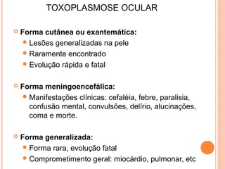 TOXOPLASMOSE OCULAR


Forma cutânea ou exantemática:
 Lesões generalizadas na pele
 Raramente encontrado
 Evolução rápida e fatal



Forma meningoencefálica:
 Manifestações clínicas: cefaléia, febre, paralisia,
confusão mental, convulsões, delírio, alucinações,
coma e morte.



Forma generalizada:
 Forma rara, evolução fatal
 Comprometimento geral: miocárdio, pulmonar, etc

 