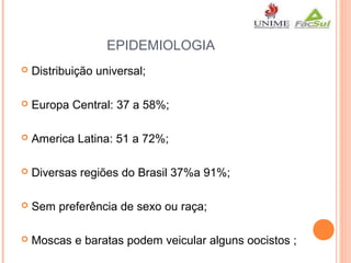 EPIDEMIOLOGIA


Distribuição universal;



Europa Central: 37 a 58%;



America Latina: 51 a 72%;



Diversas regiões do Brasil 37%a 91%;



Sem preferência de sexo ou raça;



Moscas e baratas podem veicular alguns oocistos ;

 