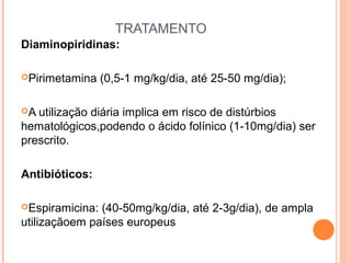 TRATAMENTO
Diaminopiridinas:
Pirimetamina

(0,5-1 mg/kg/dia, até 25-50 mg/dia);

A

utilização diária implica em risco de distúrbios
hematológicos,podendo o ácido folínico (1-10mg/dia) ser
prescrito.
Antibióticos:
Espiramicina:

(40-50mg/kg/dia, até 2-3g/dia), de ampla
utilizaçãoem países europeus

 