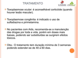 TRATAMENTO


Toxoplasmose ocular: é aconselhável corticóide (quando
houver lesão macular).



Toxoplasmose congênita: é indicado o uso de
sulfadiazina e pirimetamina.



No pacientes com Aids, recomenda-se a manutenção
das drogas por toda a vida, porém em doses mais
baixas, podendo ser substituídas se surgirem efeitos
tóxicos.



Obs.: O tratamento tem duração mínima de 3 semanas
podendo estender-se de 40 a 60 dias.

 