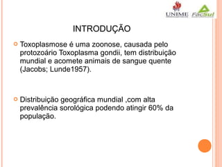INTRODUÇÃO


Toxoplasmose é uma zoonose, causada pelo
protozoário Toxoplasma gondii, tem distribuição
mundial e acomete animais de sangue quente
(Jacobs; Lunde1957).



Distribuição geográfica mundial ,com alta
prevalência sorológica podendo atingir 60% da
população.

 