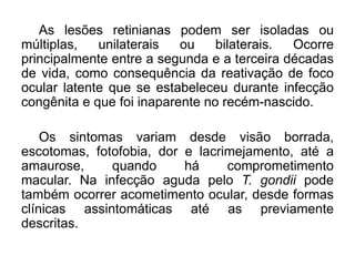 As lesões retinianas podem ser isoladas ou
múltiplas, unilaterais ou bilaterais. Ocorre
principalmente entre a segunda e a terceira décadas
de vida, como consequência da reativação de foco
ocular latente que se estabeleceu durante infecção
congênita e que foi inaparente no recém-nascido.
Os sintomas variam desde visão borrada,
escotomas, fotofobia, dor e lacrimejamento, até a
amaurose, quando há comprometimento
macular. Na infecção aguda pelo T. gondii pode
também ocorrer acometimento ocular, desde formas
clínicas assintomáticas até as previamente
descritas.
 