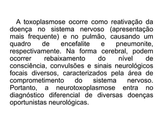 A toxoplasmose ocorre como reativação da
doença no sistema nervoso (apresentação
mais frequente) e no pulmão, causando um
quadro de encefalite e pneumonite,
respectivamente. Na forma cerebral, podem
ocorrer rebaixamento do nível de
consciência, convulsões e sinais neurológicos
focais diversos, caracterizados pela área de
comprometimento do sistema nervoso.
Portanto, a neurotoxoplasmose entra no
diagnóstico diferencial de diversas doenças
oportunistas neurológicas.
 