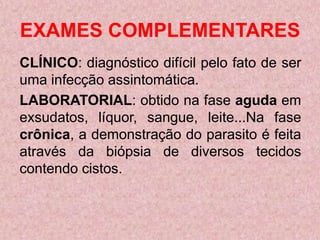 EXAMES COMPLEMENTARES
CLÍNICO: diagnóstico difícil pelo fato de ser
uma infecção assintomática.
LABORATORIAL: obtido na fase aguda em
exsudatos, líquor, sangue, leite...Na fase
crônica, a demonstração do parasito é feita
através da biópsia de diversos tecidos
contendo cistos.
 