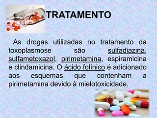 TRATAMENTO
As drogas utilizadas no tratamento da
toxoplasmose são sulfadiazina,
sulfametoxazol, pirimetamina, espiramicina
e clindamicina. O ácido folínico é adicionado
aos esquemas que contenham a
pirimetamina devido à mielotoxicidade.
 