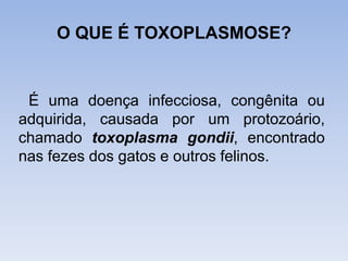 O QUE É TOXOPLASMOSE?
É uma doença infecciosa, congênita ou
adquirida, causada por um protozoário,
chamado toxoplasma gondii, encontrado
nas fezes dos gatos e outros felinos.
 