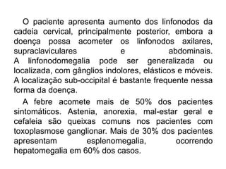 O paciente apresenta aumento dos linfonodos da
cadeia cervical, principalmente posterior, embora a
doença possa acometer os linfonodos axilares,
supraclaviculares e abdominais.
A linfonodomegalia pode ser generalizada ou
localizada, com gânglios indolores, elásticos e móveis.
A localização sub-occipital é bastante frequente nessa
forma da doença.
A febre acomete mais de 50% dos pacientes
sintomáticos. Astenia, anorexia, mal-estar geral e
cefaleia são queixas comuns nos pacientes com
toxoplasmose ganglionar. Mais de 30% dos pacientes
apresentam esplenomegalia, ocorrendo
hepatomegalia em 60% dos casos.
 