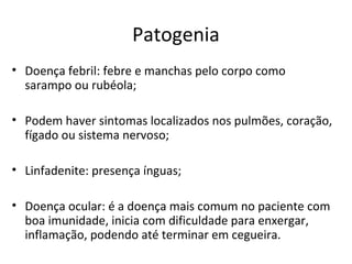 Patogenia
• Doença febril: febre e manchas pelo corpo como
sarampo ou rubéola;
• Podem haver sintomas localizados nos pulmões, coração,
fígado ou sistema nervoso;
• Linfadenite: presença ínguas;
• Doença ocular: é a doença mais comum no paciente com
boa imunidade, inicia com dificuldade para enxergar,
inflamação, podendo até terminar em cegueira.
 