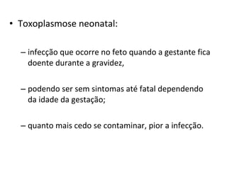 • Toxoplasmose neonatal:
– infecção que ocorre no feto quando a gestante fica
doente durante a gravidez,
– podendo ser sem sintomas até fatal dependendo
da idade da gestação;
– quanto mais cedo se contaminar, pior a infecção.
 