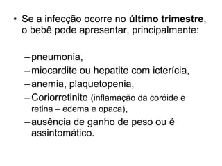 • Se a infecção ocorre no último trimestre,
o bebê pode apresentar, principalmente:
–pneumonia,
–miocardite ou hepatite com icterícia,
–anemia, plaquetopenia,
–Coriorretinite (inflamação da coróide e
retina – edema e opaca),
–ausência de ganho de peso ou é
assintomático.
 