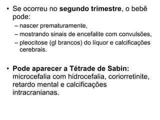 • Se ocorreu no segundo trimestre, o bebê
pode:
– nascer prematuramente,
– mostrando sinais de encefalite com convulsões,
– pleocitose (gl brancos) do líquor e calcificações
cerebrais.
• Pode aparecer a Tétrade de Sabin:
microcefalia com hidrocefalia, coriorretinite,
retardo mental e calcificações
intracranianas.
 