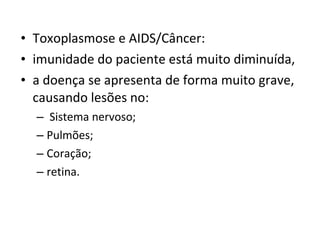 • Toxoplasmose e AIDS/Câncer:
• imunidade do paciente está muito diminuída,
• a doença se apresenta de forma muito grave,
causando lesões no:
– Sistema nervoso;
– Pulmões;
– Coração;
– retina.
 