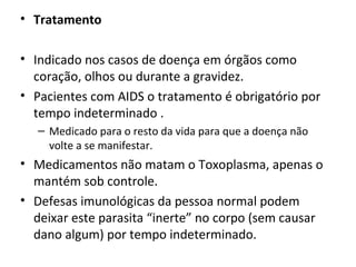 • Tratamento
• Indicado nos casos de doença em órgãos como
coração, olhos ou durante a gravidez.
• Pacientes com AIDS o tratamento é obrigatório por
tempo indeterminado .
– Medicado para o resto da vida para que a doença não
volte a se manifestar.
• Medicamentos não matam o Toxoplasma, apenas o
mantém sob controle.
• Defesas imunológicas da pessoa normal podem
deixar este parasita “inerte” no corpo (sem causar
dano algum) por tempo indeterminado.
 