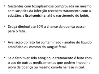 • Gestantes com toxoplasmose comprovada ou mesmo
com suspeita da infecção recebem tratamento com a
substância Espiramicina, até o nascimento do bebê.
• Droga diminui até 60% a chance da doença passar
para o feto.
• Avaliação do feto foi contaminado - análise do líquido
amniótico ou mesmo do sangue fetal.
• Se o feto tiver sido atingido, o tratamento é feito com
o uso de outros medicamentos que podem impedir a
piora da doença ou mesmo curá-la na fase inicial.
 