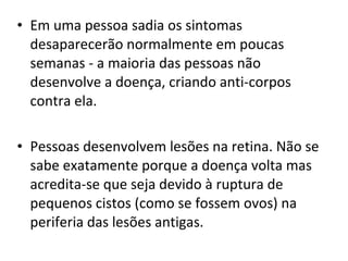• Em uma pessoa sadia os sintomas
desaparecerão normalmente em poucas
semanas - a maioria das pessoas não
desenvolve a doença, criando anti-corpos
contra ela.
• Pessoas desenvolvem lesões na retina. Não se
sabe exatamente porque a doença volta mas
acredita-se que seja devido à ruptura de
pequenos cistos (como se fossem ovos) na
periferia das lesões antigas.
 