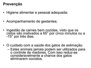 Prevenção
• Higiene alimentar e pessoal adequada;
• Acompanhamento de gestantes;
• Ingestão de carnes bem cozidas, visto que os
cistos são inativados a 65° por cinco minutos ou a
-15° por três dias.
• O cuidado com a saúde dos gatos de estimação.
– Estes animais jamais podem ser utilizados para
o controle de roedores. Com isso reduz-se
consideravelmente a chance dos gatos
eliminarem oocistos.
 
