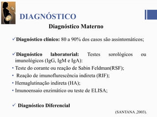 DIAGNÓSTICO
Diagnóstico clínico: 80 a 90% dos casos são assintomáticos;
Diagnóstico laboratorial: Testes sorológicos ou
imunológicos (IgG, IgM e IgA):
• Teste do corante ou reação de Sabin Feldman(RSF);
• Reação de imunoflurescência indireta (RIF);
• Hemaglutinação indireta (HA);
• Imunoensaio enzimático ou teste de ELISA;
 Diagnóstico Diferencial
Diagnóstico Materno
(SANTANA ,2003).
 