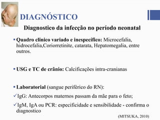 Quadro clinico variado e inespecífico: Microcefalia,
hidrocefalia,Coriorretinite, catarata, Hepatomegalia, entre
outros.
USG e TC de crânio: Calcificações intra-cranianas
Laboratorial (sangue periférico do RN):
IgG: Antecorpos maternos passam da mãe para o feto;
IgM, IgA ou PCR: especificidade e sensibilidade - confirma o
diagnostico
DIAGNÓSTICO
Diagnostico da infecção no período neonatal
(MITSUKA, 2010)
 
