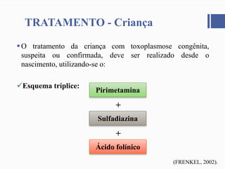 O tratamento da criança com toxoplasmose congênita,
suspeita ou confirmada, deve ser realizado desde o
nascimento, utilizando-se o:
Esquema tríplice:
TRATAMENTO - Criança
Pirimetamina
Sulfadiazina
Ácido folínico
+
+
(FRENKEL, 2002).
 