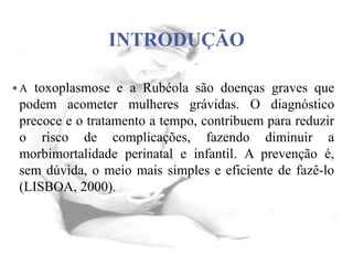 INTRODUÇÃO
 A toxoplasmose e a Rubéola são doenças graves que
podem acometer mulheres grávidas. O diagnóstico
precoce e o tratamento a tempo, contribuem para reduzir
o risco de complicações, fazendo diminuir a
morbimortalidade perinatal e infantil. A prevenção é,
sem dúvida, o meio mais simples e eficiente de fazê-lo
(LISBOA, 2000).
 
