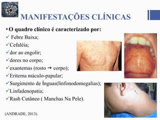MANIFESTAÇÕES CLÍNICAS
O quadro clínico é caracterizado por:
 Febre Baixa;
Cefaléia;
dor ao engolir;
dores no corpo;
exantemas (rosto  corpo);
Eritema máculo-papular;
Surgimento de Ínguas(linfonodomegalias);
Linfadenopatia;
Rash Cutâneo ( Manchas Na Pele).
(ANDRADE, 2013).
 