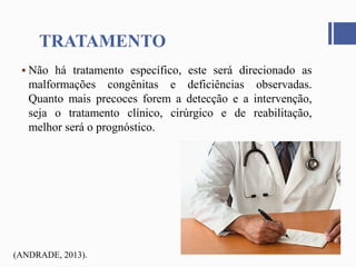 TRATAMENTO
 Não há tratamento específico, este será direcionado as
malformações congênitas e deficiências observadas.
Quanto mais precoces forem a detecção e a intervenção,
seja o tratamento clínico, cirúrgico e de reabilitação,
melhor será o prognóstico.
(ANDRADE, 2013).
 