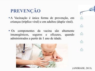 PREVENÇÃO
A Vacinação é única forma de prevenção, em
crianças (tríplice viral) e em adultos (dupla viral).
 Os componentes da vacina são altamente
imunogênicos, seguros e eficazes, quando
administrados a partir de 1 ano de idade.
(ANDRADE, 2013).
 