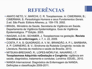 REFERÊNCIAS
 AMATO NETO, V.; MARCHI, C. R. Toxoplasmose. In: CIMERMAN, B.;
CIMERMAN, S. Parasitologia Humana e seus Fundamentos Gerais.
2.ed. São Paulo: Editora Atheneu, p. 159-178. 2002.
 BRASIL. Ministério da Saúde. Secretaria de Vigilância em Saúde.
Departamento de Vigilância Epidemiológica. Guia de Vigilância
Epidemiológica. 7ª Edição. 2005.
 INAGAKI, A.D.M.; SCHIMER, J. Toxoplasmose na gestação. Revista
Científica de enfermagem, v. 7, n. 22, 2009.
 COSTA, F. A. S; QUADRADO, A. V. M.; BRANDÃO, A. P. L; BARBARA,
A. P; CARNEIRO, B. V.; Síndrome da Rubéola Congénita: revisão de
Literatura. Revista de medicina e saúde da Brasília. 2013.
 MITSUKA-BREGANÓ, R.; LOPES-MÓRI,F.M.; NAVARRO, I.T.
Toxoplasmose Adquirida naGestação e Congênita: vigilância em
saúde, diagnóstico, tratamento e condutas. Londrina: EDUEL, 2010.
 NANDA Internacional. Diagnóstico de Enfermagem da NANDA.
Definições e classificação 2009-2011.
 