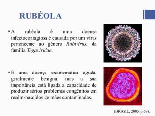RUBÉOLA
A rubéola é uma doença
infectocontagiosa é causada por um vírus
pertencente ao gênero Rubivírus, da
família Togaviridae.
É uma doença exantemática aguda,
geralmente benigna, mas a sua
importância está ligada a capacidade de
produzir sérios problemas congênitos em
recém-nascidos de mães contaminadas.
(BRASIL, 2005, p.69).
 